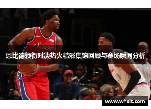 恩比德领衔对决热火精彩集锦回顾与赛场瞬间分析