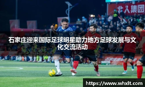 石家庄迎来国际足球明星助力地方足球发展与文化交流活动